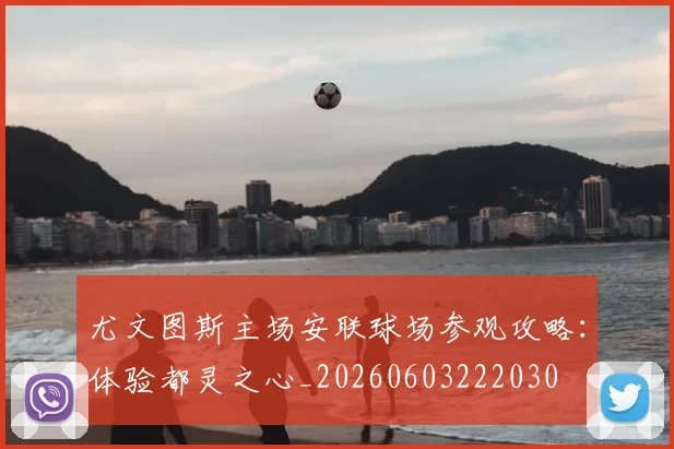 尤文图斯主场安联球场参观攻略:体验都灵之心_20260603222030
