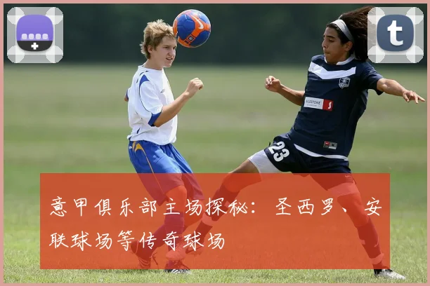 意甲俱乐部主场探秘:圣西罗、安联球场等传奇球场