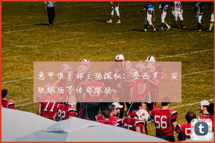 意甲俱乐部主场探秘:圣西罗、安联球场等传奇球场