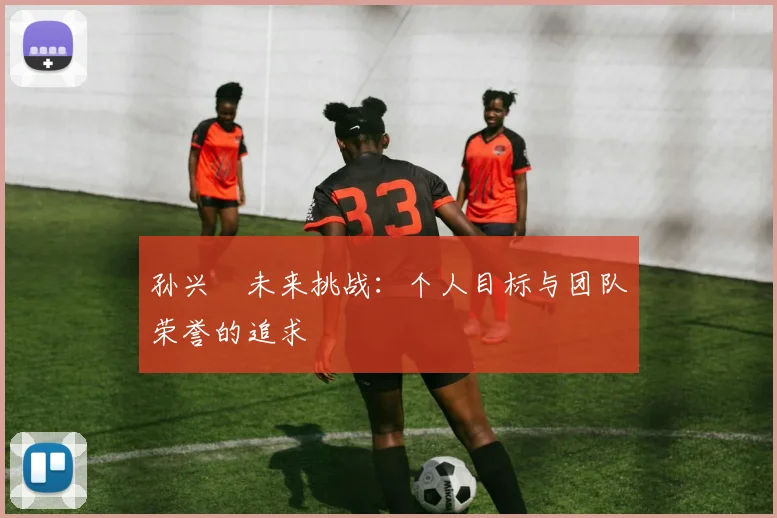 孙兴慜未来挑战:个人目标与团队荣誉的追求