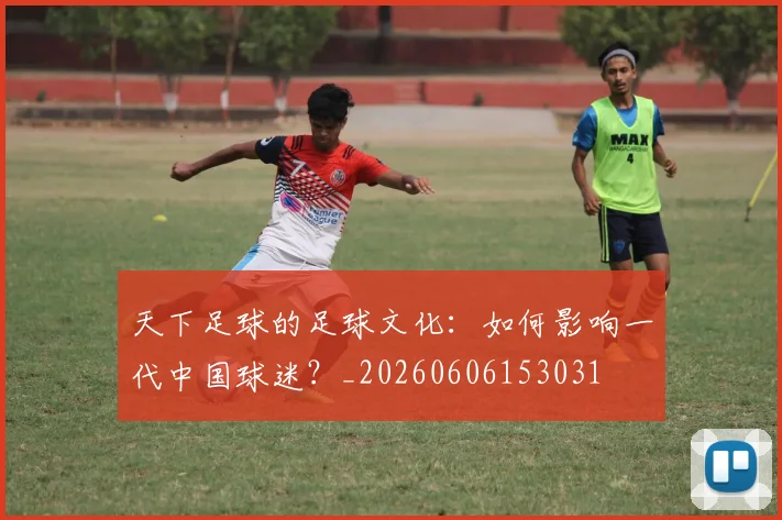 天下足球的足球文化：如何影响一代中国球迷？_20260606153031